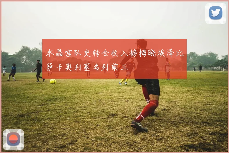 水晶宫队史转会收入榜揭晓埃泽比萨卡奥利塞名列前三