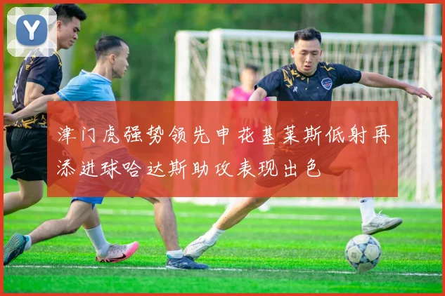 津门虎强势领先申花基莱斯低射再添进球哈达斯助攻表现出色