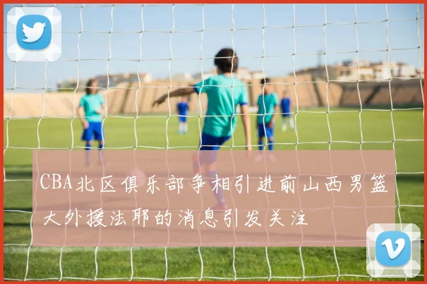 CBA北区俱乐部争相引进前山西男篮大外援法耶的消息引发关注