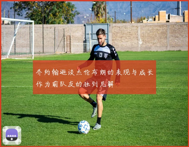 乔约翰逊谈杰伦布朗的表现与成长作为前队友的独到见解