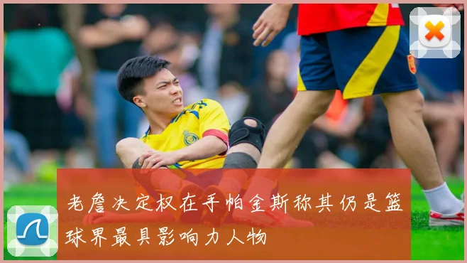 老詹决定权在手帕金斯称其仍是篮球界最具影响力人物