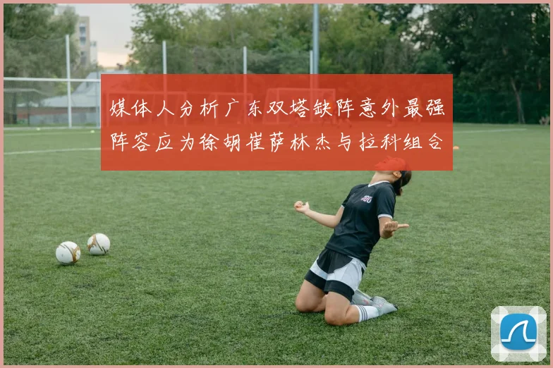媒体人分析广东双塔缺阵意外最强阵容应为徐胡崔萨林杰与拉科组合
