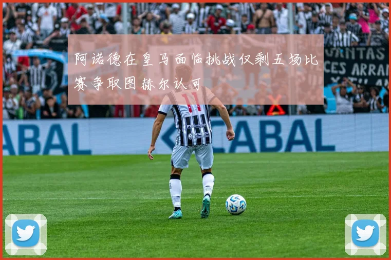 阿诺德在皇马面临挑战仅剩五场比赛争取图赫尔认可