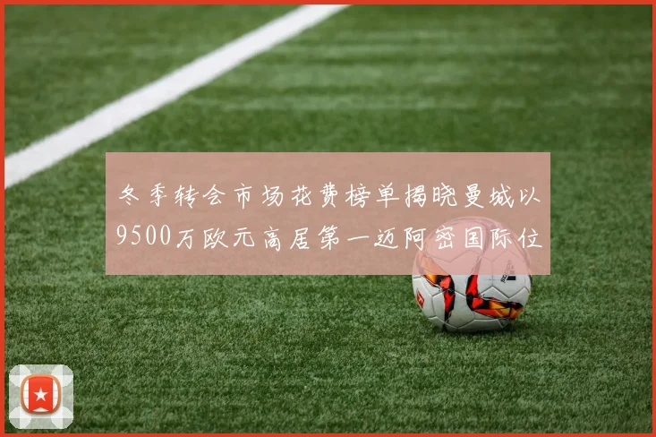 冬季转会市场花费榜单揭晓曼城以9500万欧元高居第一迈阿密国际位列第十一