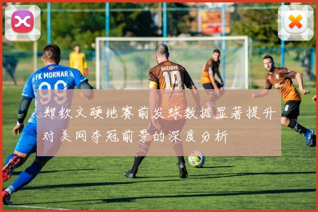 郑钦文硬地赛前发球数据显著提升对美网夺冠前景的深度分析
