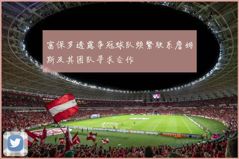 富保罗透露争冠球队频繁联系詹姆斯及其团队寻求合作