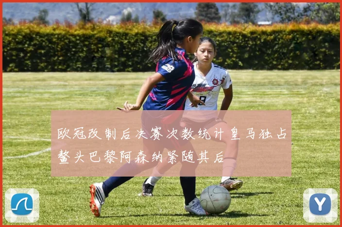 欧冠改制后决赛次数统计皇马独占鳌头巴黎阿森纳紧随其后