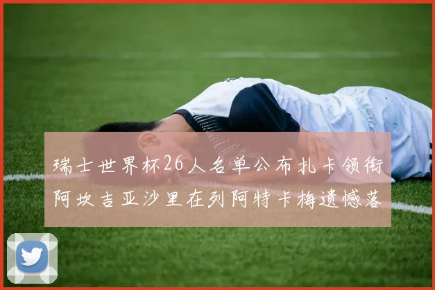 瑞士世界杯26人名单公布扎卡领衔阿坎吉亚沙里在列阿特卡梅遗憾落选
