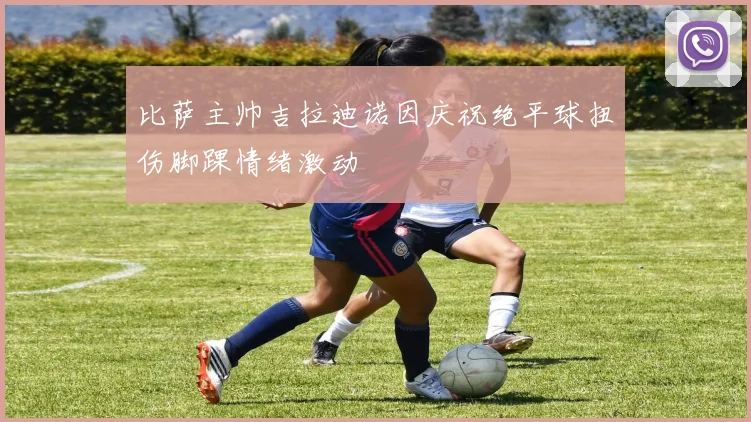 比萨主帅吉拉迪诺因庆祝绝平球扭伤脚踝情绪激动