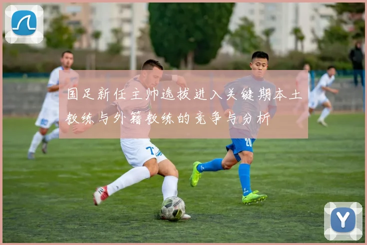 国足新任主帅选拔进入关键期本土教练与外籍教练的竞争与分析
