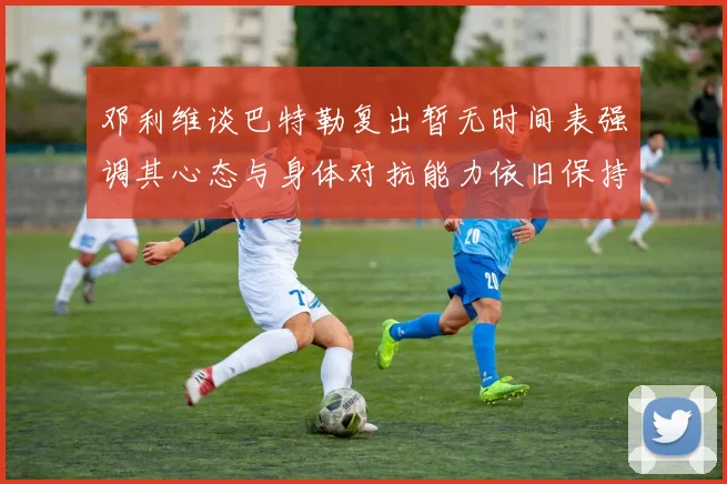 邓利维谈巴特勒复出暂无时间表强调其心态与身体对抗能力依旧保持