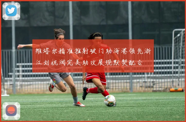 维塔尔精准推射破门助海港领先浙江刘祝润完美助攻展现默契配合