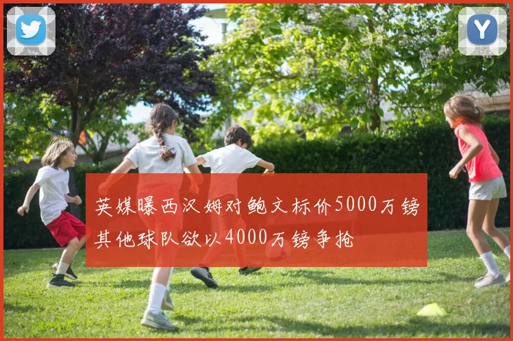 英媒曝西汉姆对鲍文标价5000万镑其他球队欲以4000万镑争抢