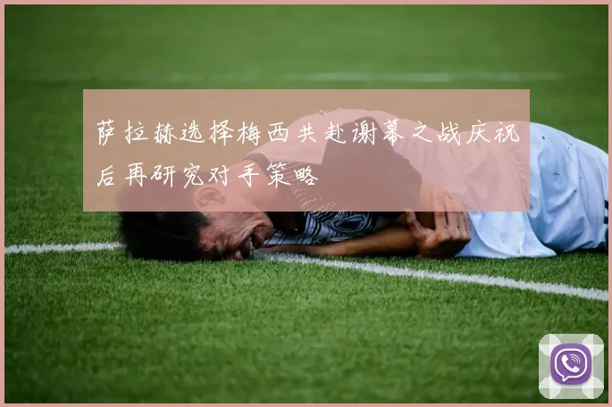 萨拉赫选择梅西共赴谢幕之战庆祝后再研究对手策略