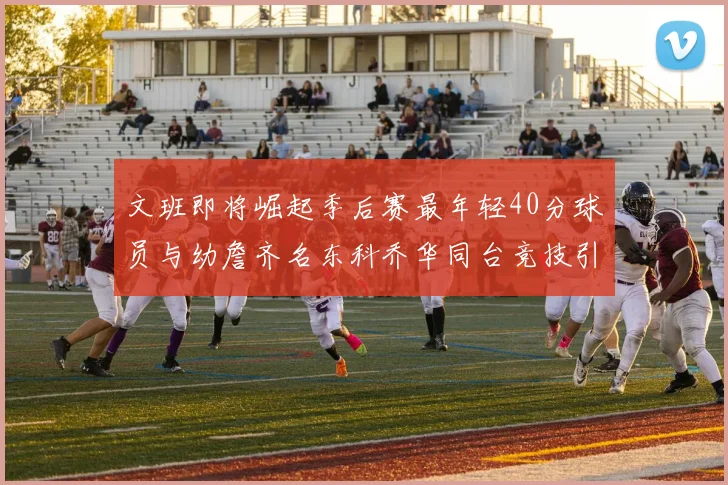 文班即将崛起季后赛最年轻40分球员与幼詹齐名东科乔华同台竞技引关注