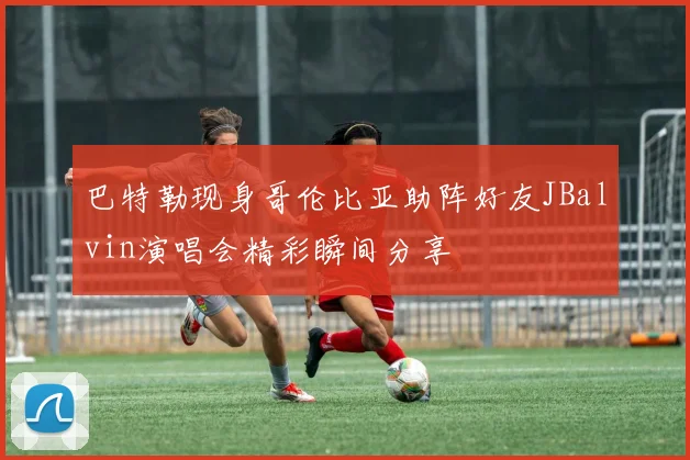 巴特勒现身哥伦比亚助阵好友JBalvin演唱会精彩瞬间分享