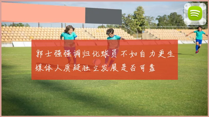 郭士强强调归化球员不如自力更生媒体人质疑独立发展是否可靠