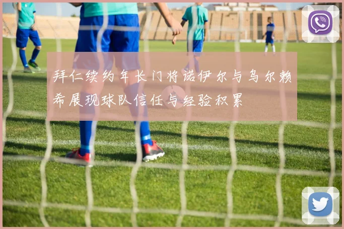 拜仁续约年长门将诺伊尔与乌尔赖希展现球队信任与经验积累