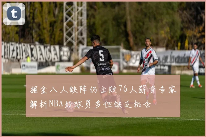 掘金八人缺阵仍击败76人薪资专家解析NBA好球员多但缺乏机会