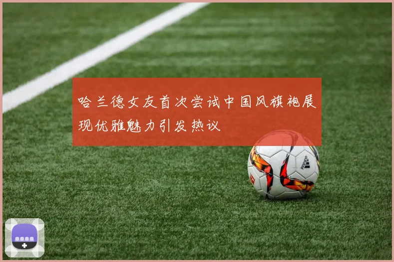 哈兰德女友首次尝试中国风旗袍展现优雅魅力引发热议