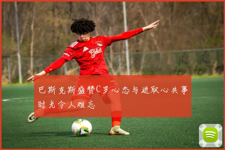 巴斯克斯盛赞C罗心态与进取心共事时光令人难忘