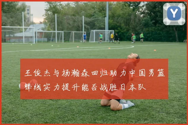王俊杰与杨瀚森回归助力中国男篮锋线实力提升能否战胜日本队