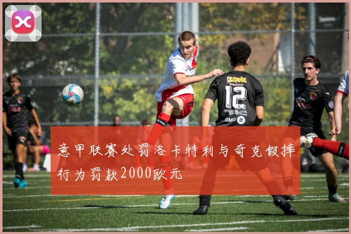 意甲联赛处罚洛卡特利与奇克假摔行为罚款2000欧元