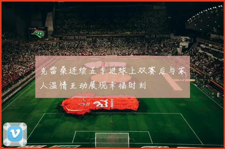 克雷桑连续五季进球上双赛后与家人温情互动展现幸福时刻