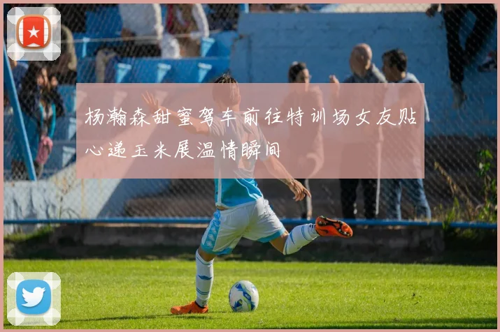 杨瀚森甜蜜驾车前往特训场女友贴心递玉米展温情瞬间