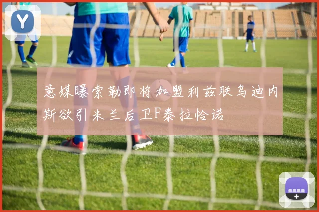 意媒曝索勒即将加盟利兹联乌迪内斯欲引米兰后卫F泰拉恰诺